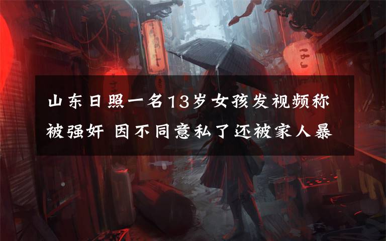山东日照一名13岁女孩发视频称被强奸 因不同意私了还被家人暴打 事件详细经过!