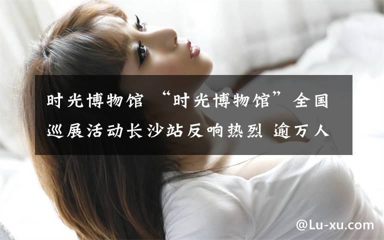 时光博物馆 “时光博物馆”全国巡展活动长沙站反响热烈 逾万人次打卡
