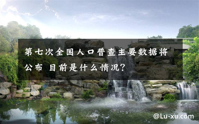 第七次全国人口普查主要数据将公布 目前是什么情况?