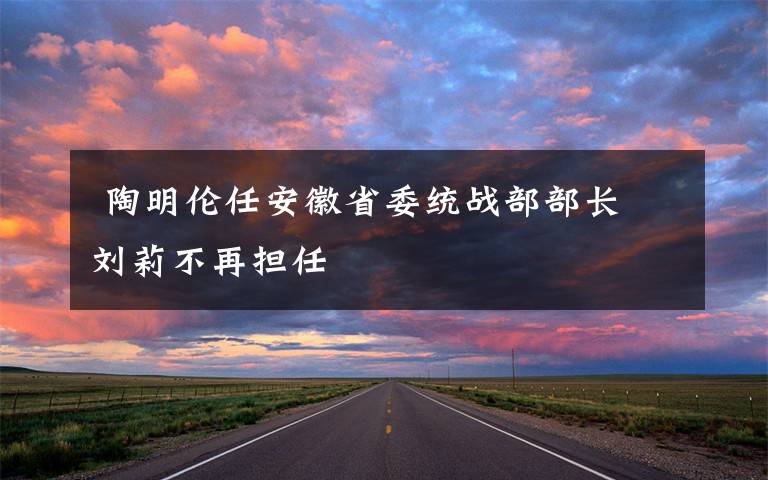  陶明伦任安徽省委统战部部长 刘莉不再担任