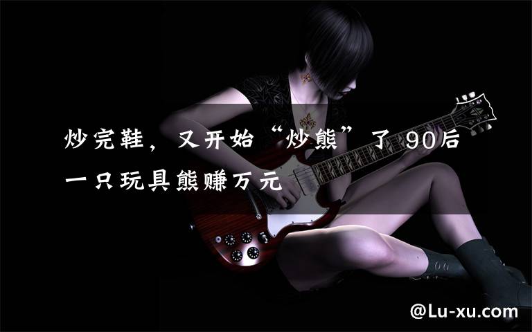 炒完鞋,又开始“炒熊”了 90后一只玩具熊赚万元