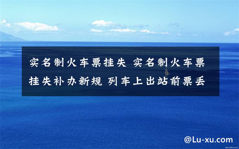 实名制火车票挂失 实名制火车票挂失补办新规 列车上出站前票丢了可补