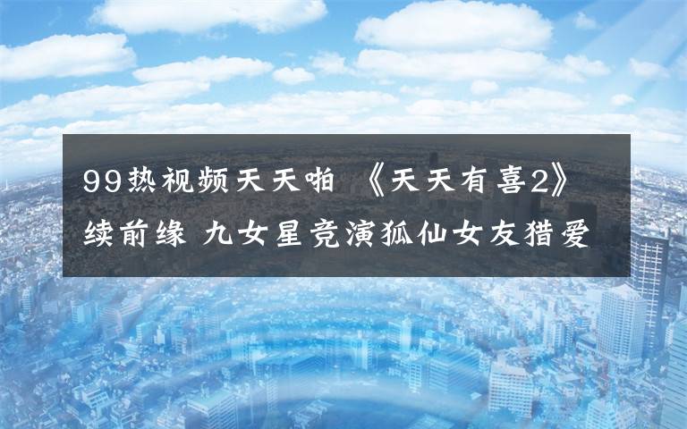 99热视频天天啪 《天天有喜2》续前缘 九女星竞演狐仙女友猎爱记