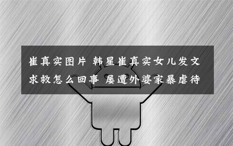 崔真实图片 韩星崔真实女儿发文求救怎么回事 屡遭外婆家暴虐待细节曝光