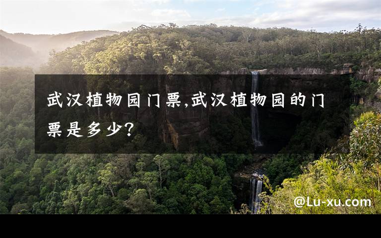 武汉植物园门票,武汉植物园的门票是多少?
