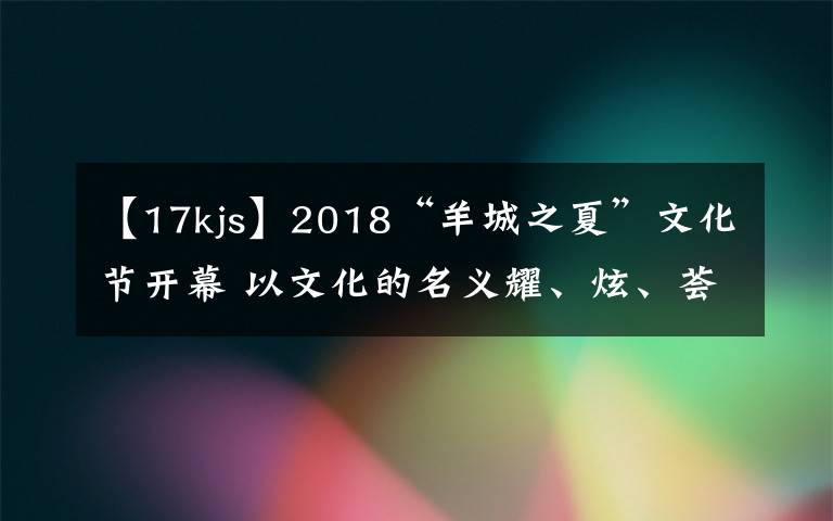 【17kjs】2018“羊城之夏”文化节开幕 以文化的名义耀、炫、荟、潮、悦羊城