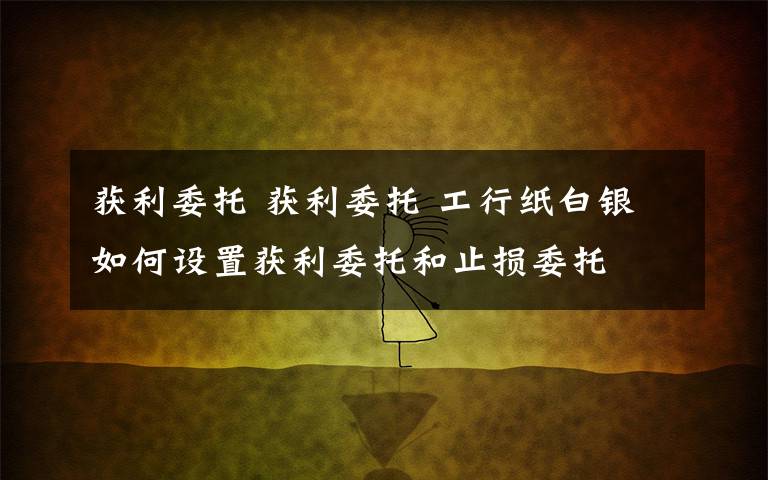 获利委托 获利委托 工行纸白银如何设置获利委托和止损委托