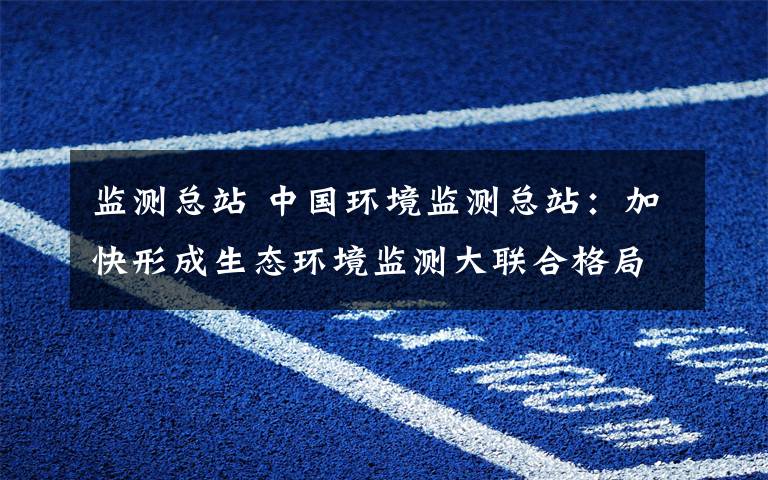 监测总站 中国环境监测总站:加快形成生态环境监测大联合格局