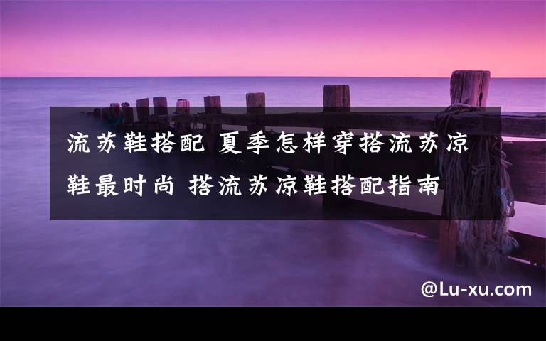 流苏鞋搭配 夏季怎样穿搭流苏凉鞋最时尚 搭流苏凉鞋搭配指南