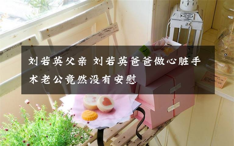 刘若英父亲 刘若英爸爸做心脏手术老公竟然没有安慰