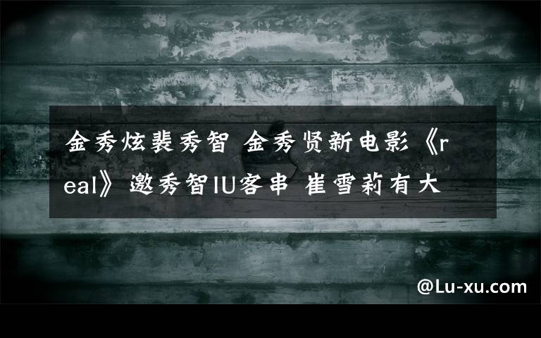 金秀炫裴秀智 金秀贤新电影《real》邀秀智IU客串 崔雪莉有大尺度演出
