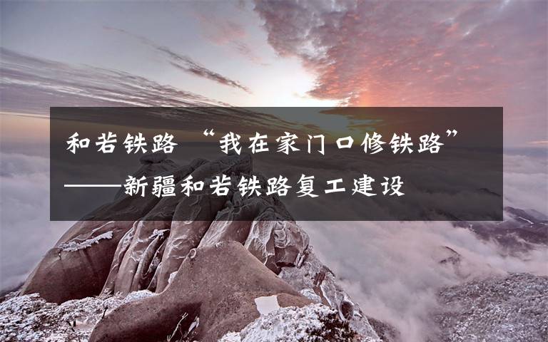 和若铁路 “我在家门口修铁路”——新疆和若铁路复工建设