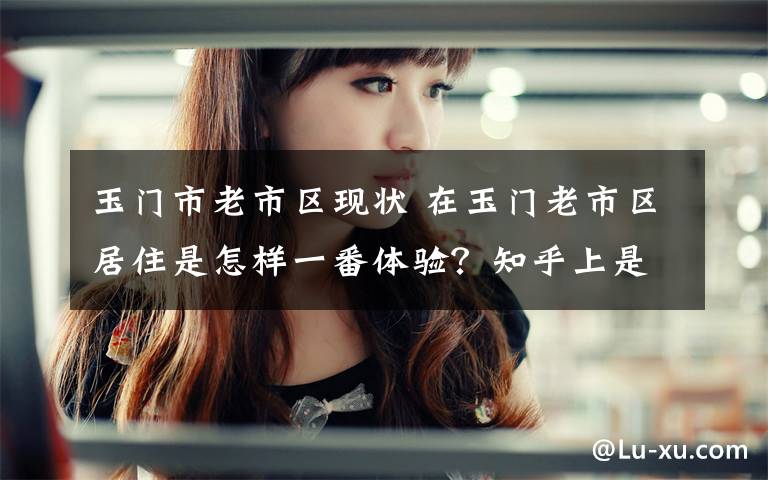 玉门市老市区现状 在玉门老市区居住是怎样一番体验?知乎上是这么回答的!