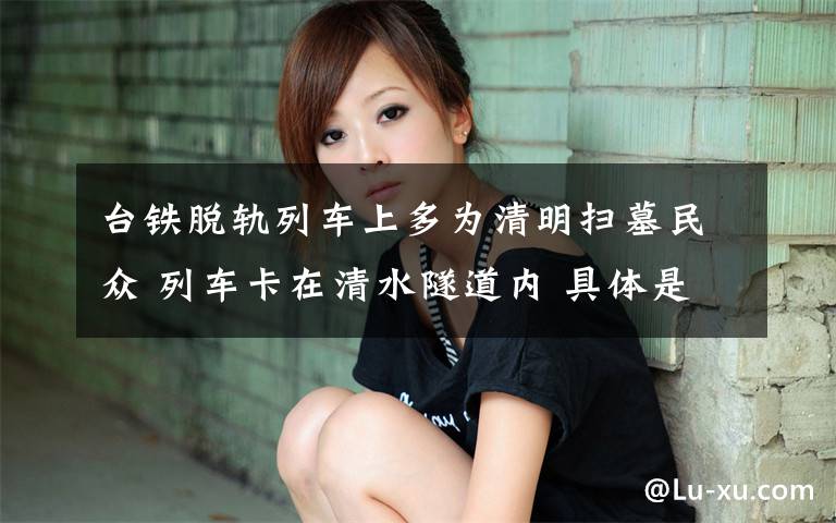 台铁脱轨列车上多为清明扫墓民众 列车卡在清水隧道内 具体是啥情况?