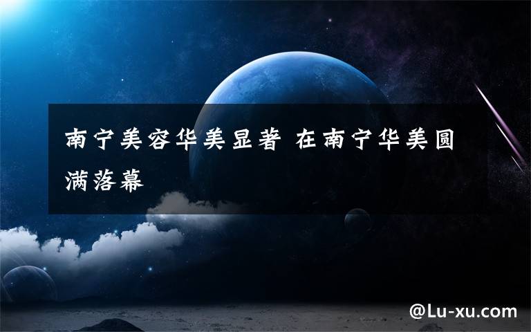 南宁美容华美显著 在南宁华美圆满落幕