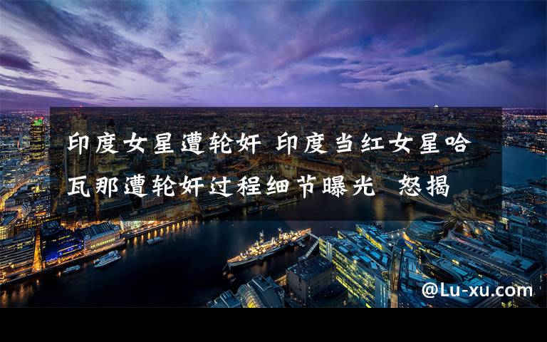 印度女星遭轮奸 印度当红女星哈瓦那遭轮奸过程细节曝光  怒揭娱乐圈潜规则