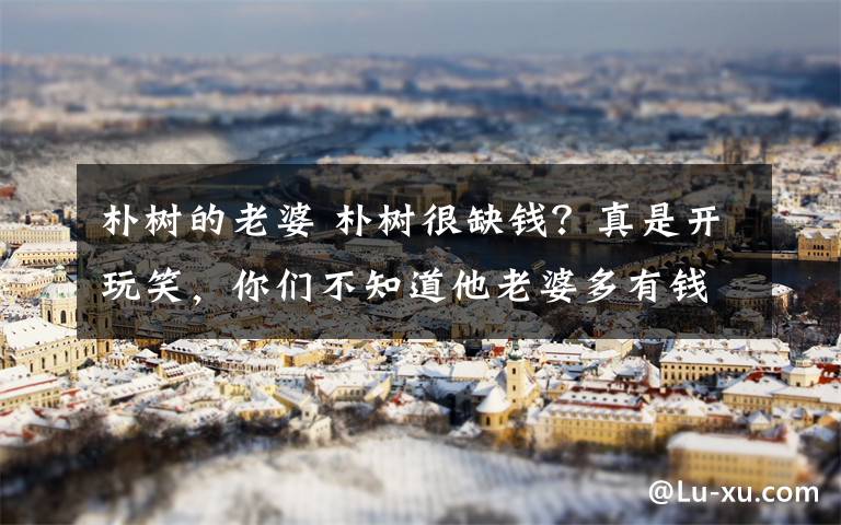 朴树的老婆 朴树很缺钱?真是开玩笑,你们不知道他老婆多有钱!活脱脱一个富婆