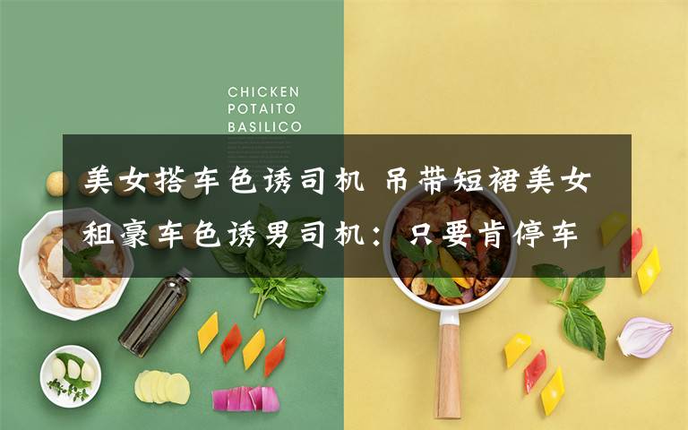 美女搭车色诱司机 吊带短裙美女租豪车色诱男司机:只要肯停车基本都会借钱