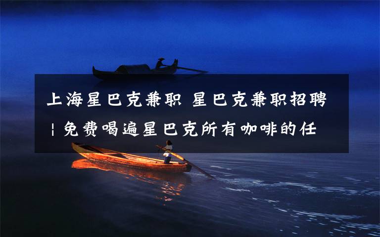 上海星巴克兼职 星巴克兼职招聘 | 免费喝遍星巴克所有咖啡的任务就交给你了