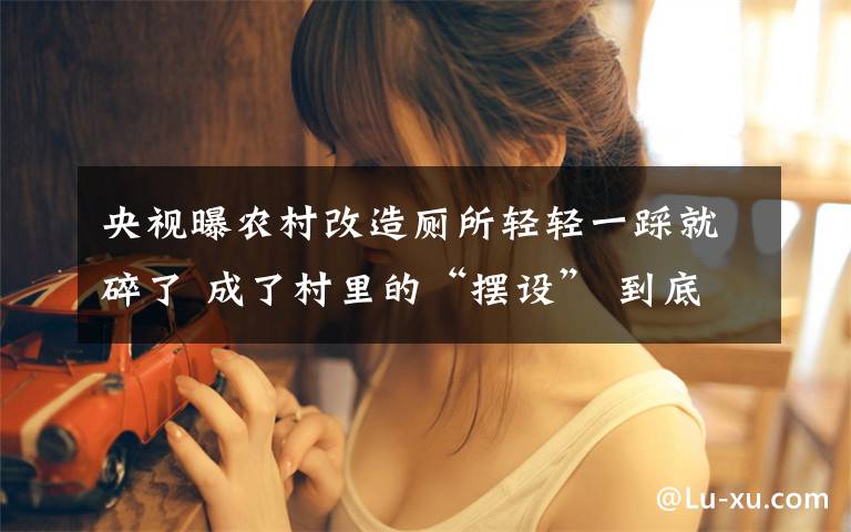 央视曝农村改造厕所轻轻一踩就碎了 成了村里的“摆设” 到底什么情况呢?