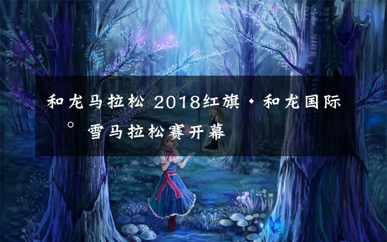 和龙马拉松 2018红旗·和龙国际冰雪马拉松赛开幕