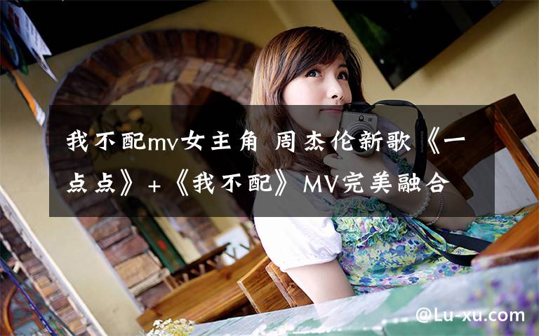 我不配mv女主角 周杰伦新歌《一点点》+《我不配》MV完美融合 视频观看