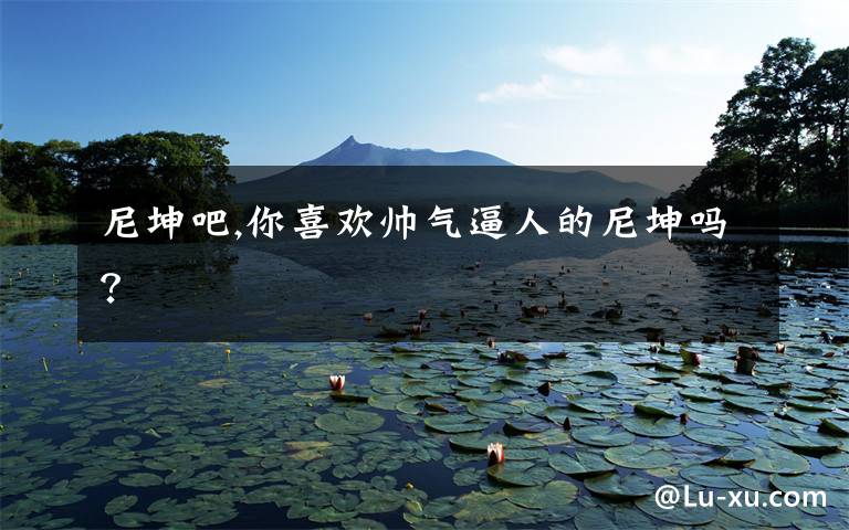 尼坤吧,你喜欢帅气逼人的尼坤吗?