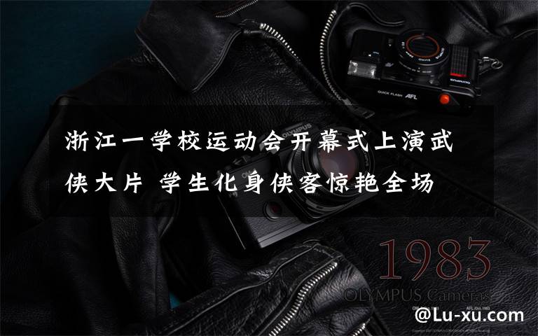 浙江一学校运动会开幕式上演武侠大片 学生化身侠客惊艳全场