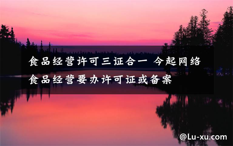 食品经营许可三证合一 今起网络食品经营要办许可证或备案