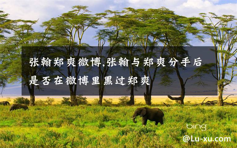 张翰郑爽微博,张翰与郑爽分手后是否在微博里黑过郑爽