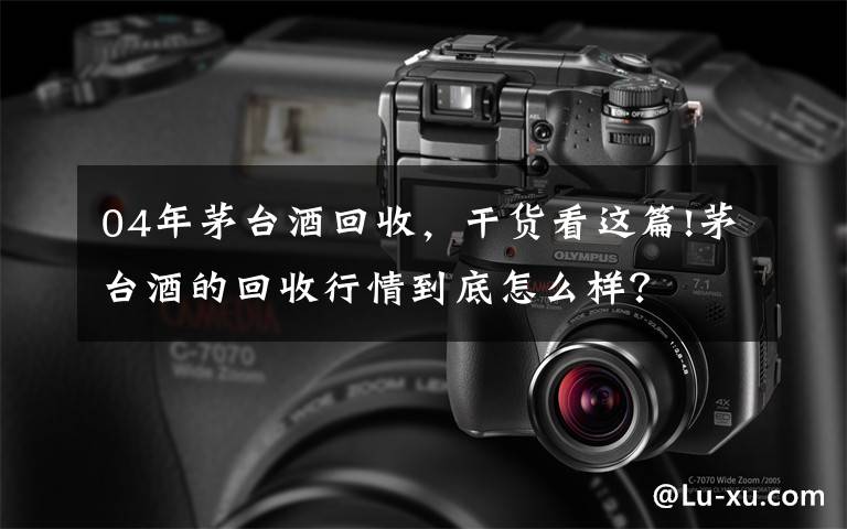 04年茅台酒回收，干货看这篇!茅台酒的回收行情到底怎么样？