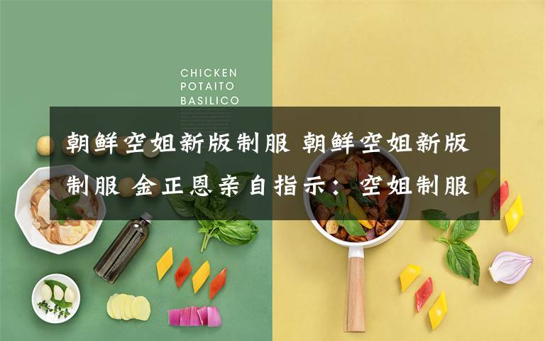 朝鲜空姐新版制服 朝鲜空姐新版制服 金正恩亲自指示:空姐制服要适应时代要求