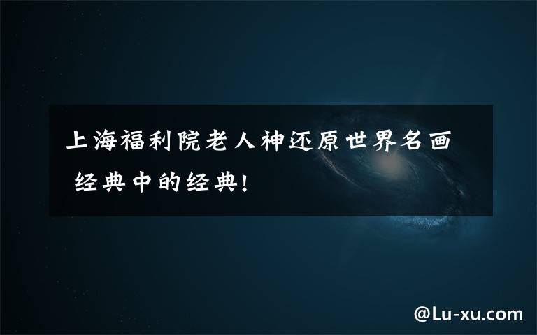 上海福利院老人神还原世界名画 经典中的经典!