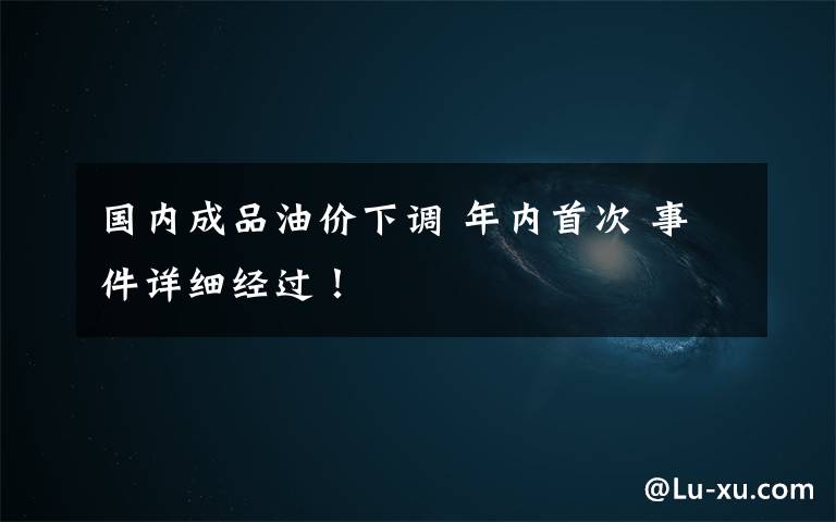 国内成品油价下调 年内首次 事件详细经过!