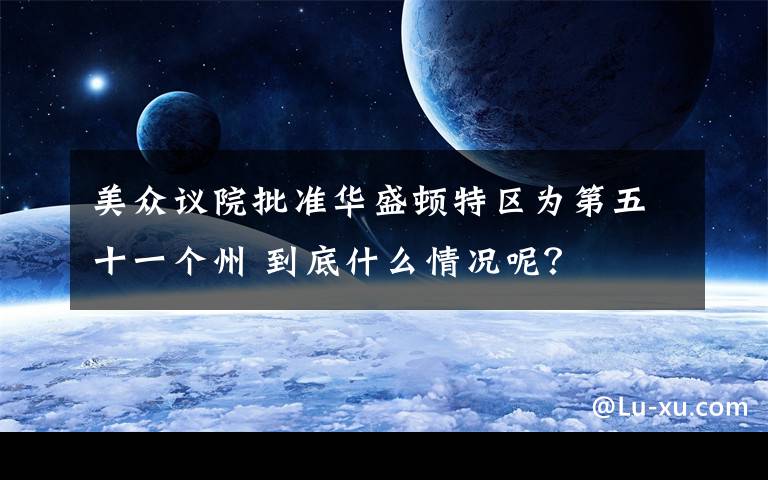 美众议院批准华盛顿特区为第五十一个州 到底什么情况呢?