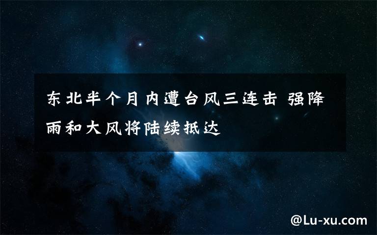 东北半个月内遭台风三连击 强降雨和大风将陆续抵达