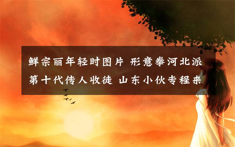 鲜宗丽年轻时图片 形意拳河北派第十代传人收徒 山东小伙专程来拜师