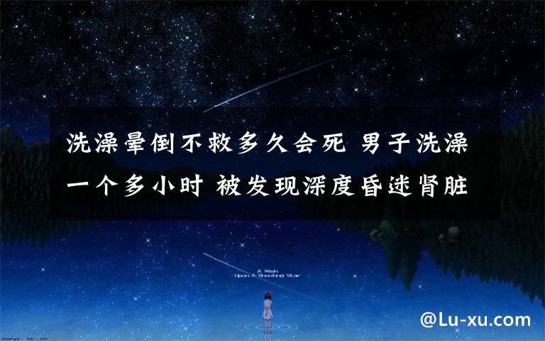 洗澡晕倒不救多久会死 男子洗澡一个多小时 被发现深度昏迷肾脏衰竭