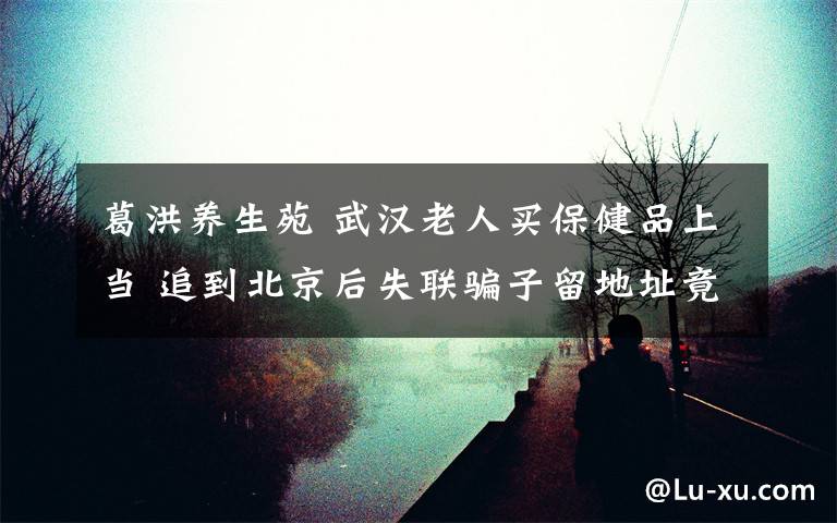 葛洪养生苑 武汉老人买保健品上当 追到北京后失联骗子留地址竟是寿衣店