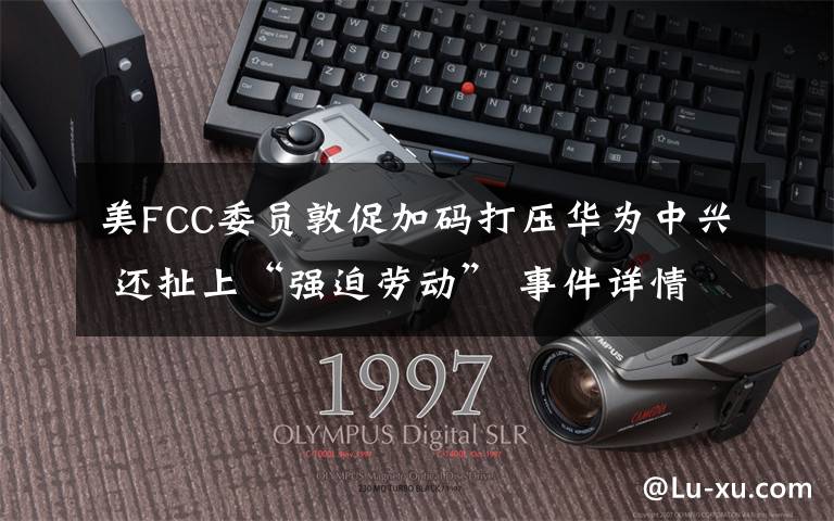 美FCC委员敦促加码打压华为中兴 还扯上“强迫劳动” 事件详情始末介绍!