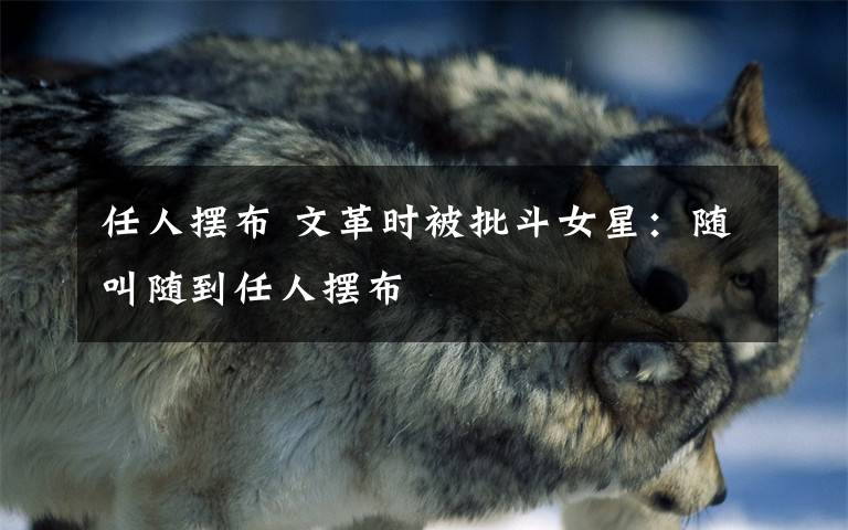 任人摆布 文革时被批斗女星:随叫随到任人摆布