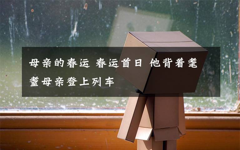 母亲的春运 春运首日 他背着耄耋母亲登上列车