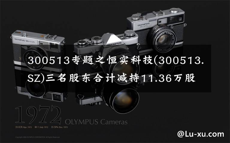 300513专题之恒实科技(300513.SZ)三名股东合计减持11.36万股 减持时间过半