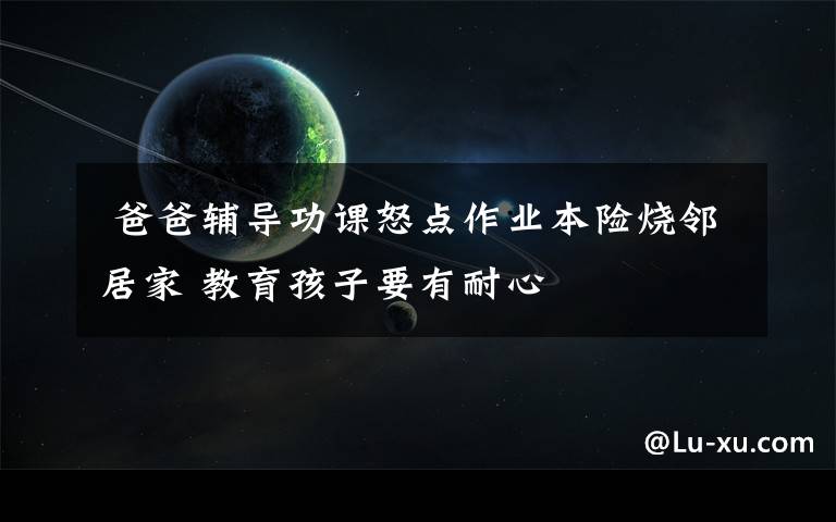 爸爸辅导功课怒点作业本险烧邻居家 教育孩子要有耐心