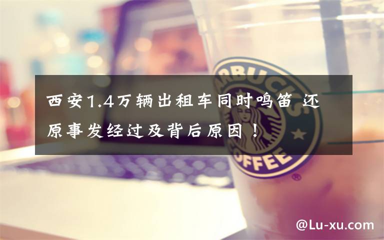 西安1.4万辆出租车同时鸣笛 还原事发经过及背后原因!