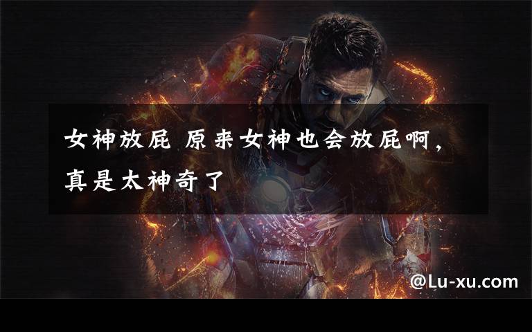 女神放屁 原来女神也会放屁啊,真是太神奇了