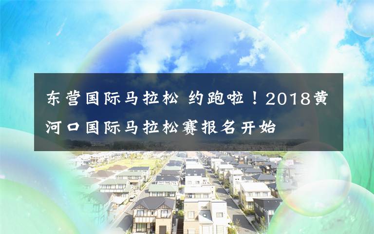 东营国际马拉松 约跑啦!2018黄河口国际马拉松赛报名开始