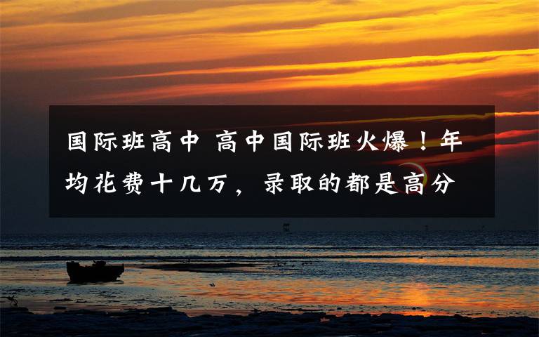 国际班高中 高中国际班火爆!年均花费十几万,录取的都是高分生