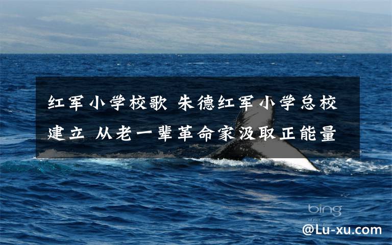 红军小学校歌 朱德红军小学总校建立 从老一辈革命家汲取正能量