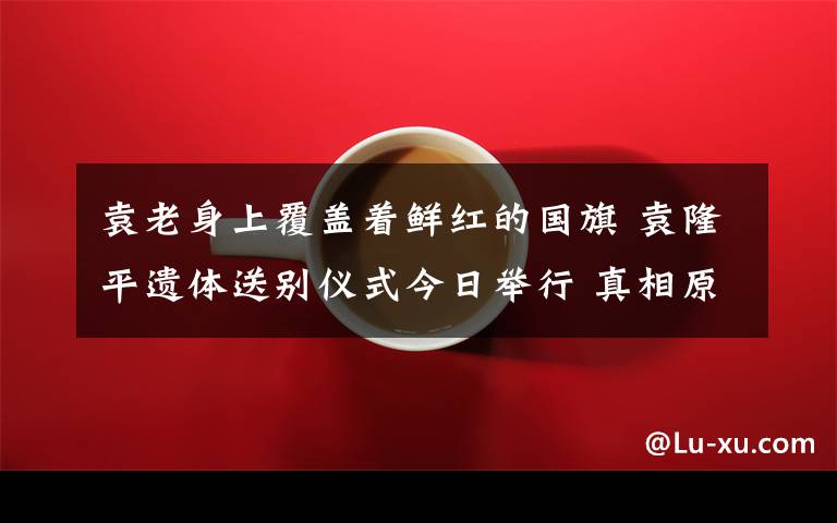 袁老身上覆盖着鲜红的国旗 袁隆平遗体送别仪式今日举行 真相原来是这样！
